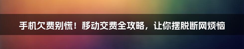 手机欠费别慌！移动交费全攻略，让你摆脱断网烦恼