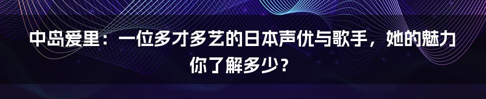 中岛爱里：一位多才多艺的日本声优与歌手，她的魅力你了解多少？