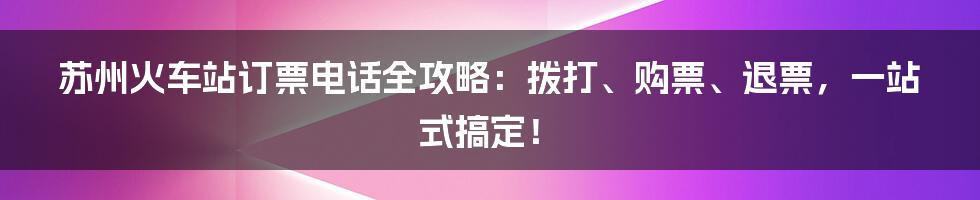 苏州火车站订票电话全攻略:拨打、购票、退票,一站式搞定!