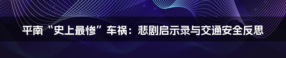 平南“史上最惨”车祸:悲剧启示录与交通安全反思