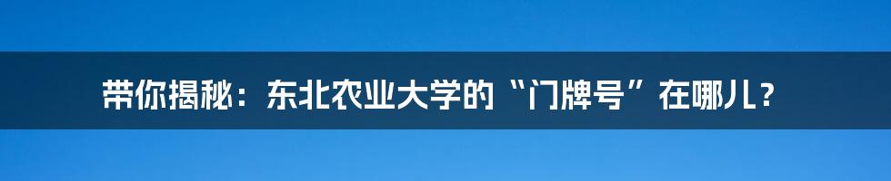 带你揭秘:东北农业大学的“门牌号”在哪儿?