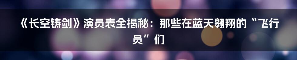 《长空铸剑》演员表全揭秘:那些在蓝天翱翔的“飞行员”们
