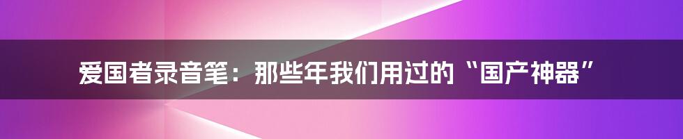 爱国者录音笔:那些年我们用过的“国产神器”