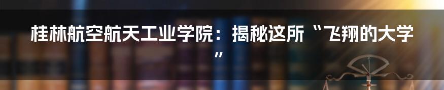 桂林航空航天工业学院：揭秘这所“飞翔的大学”