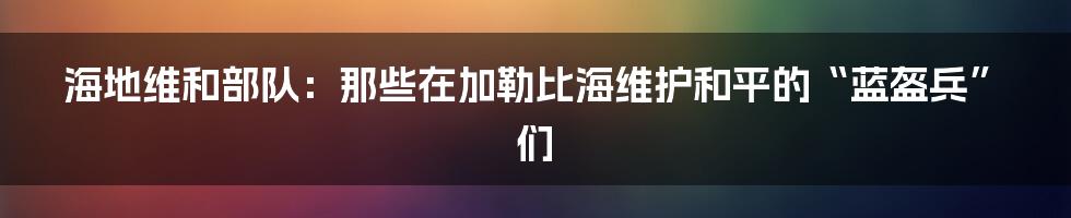 海地维和部队:那些在加勒比海维护和平的“蓝盔兵”们