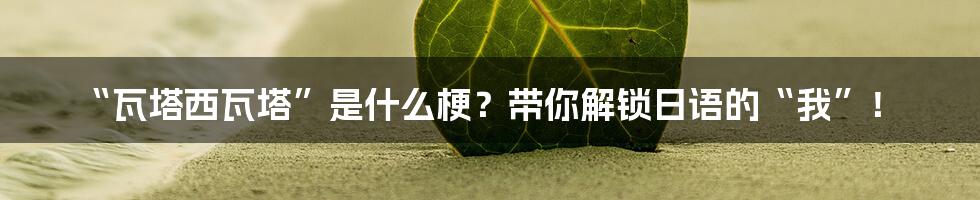 “瓦塔西瓦塔”是什么梗?带你解锁日语的“我”!