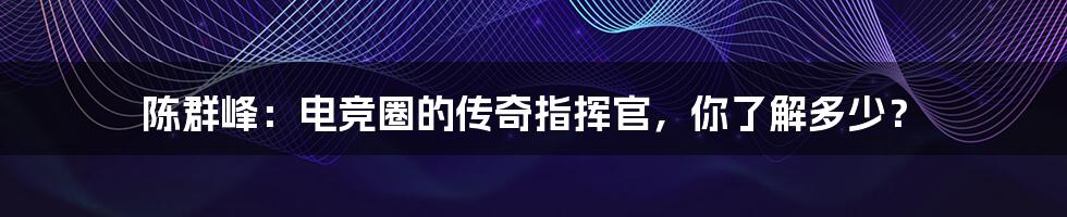 陈群峰:电竞圈的传奇指挥官,你了解多少?