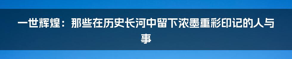 一世辉煌:那些在历史长河中留下浓墨重彩印记的人与事