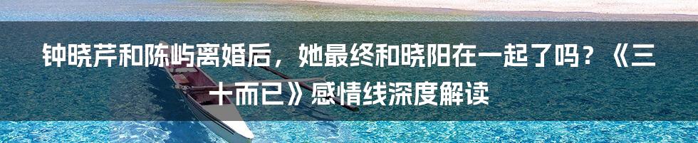 钟晓芹和陈屿离婚后,她最终和晓阳在一起了吗?《三十而已》感情线深度解读