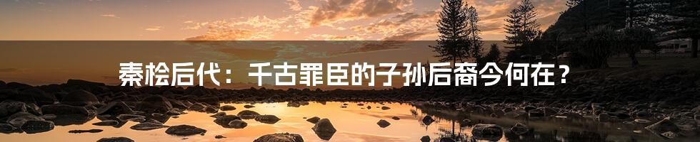 秦桧后代:千古罪臣的子孙后裔今何在?