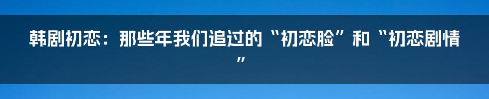 韩剧初恋:那些年我们追过的“初恋脸”和“初恋剧情”