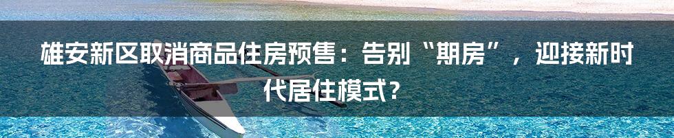 雄安新区取消商品住房预售:告别“期房”,迎接新时代居住模式?