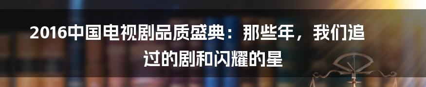 2016中国电视剧品质盛典:那些年,我们追过的剧和闪耀的星