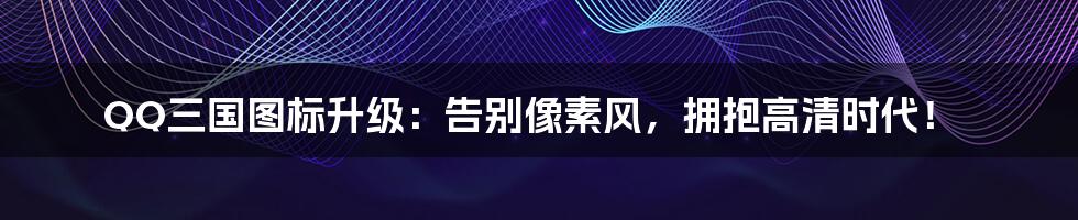 QQ三国图标升级:告别像素风,拥抱高清时代!