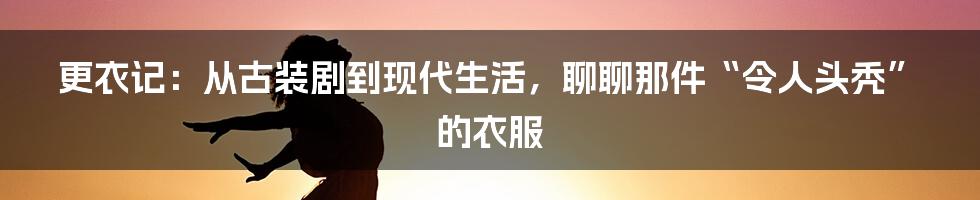 更衣记:从古装剧到现代生活,聊聊那件“令人头秃”的衣服