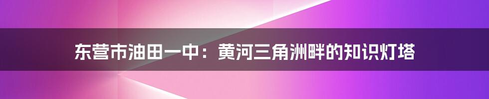 东营市油田一中:黄河三角洲畔的知识灯塔