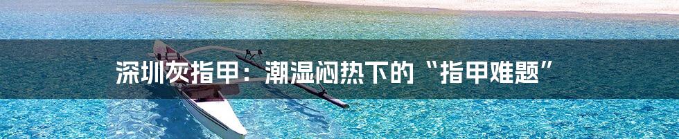 深圳灰指甲：潮湿闷热下的“指甲难题”