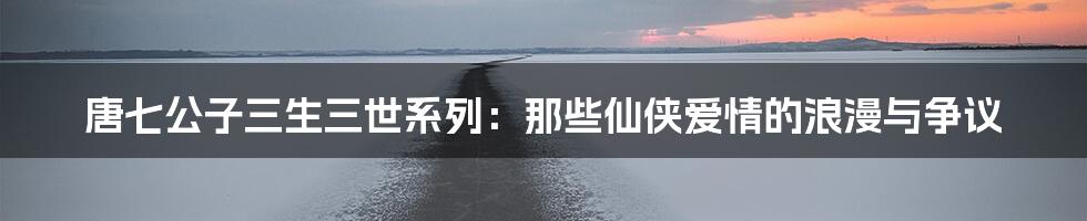 唐七公子三生三世系列:那些仙侠爱情的浪漫与争议