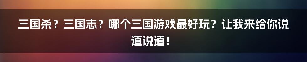 三国杀?三国志?哪个三国游戏最好玩?让我来给你说道说道!