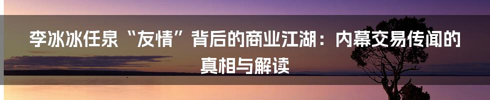 李冰冰任泉“友情”背后的商业江湖:内幕交易传闻的真相与解读