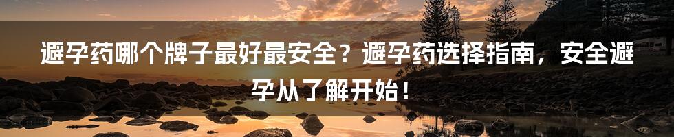 避孕药哪个牌子最好最安全?避孕药选择指南,安全避孕从了解开始!