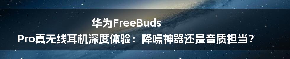 华为FreeBuds Pro真无线耳机深度体验:降噪神器还是音质担当?