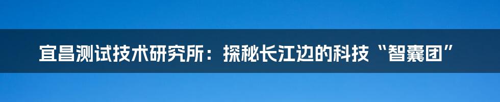 宜昌测试技术研究所:探秘长江边的科技“智囊团”