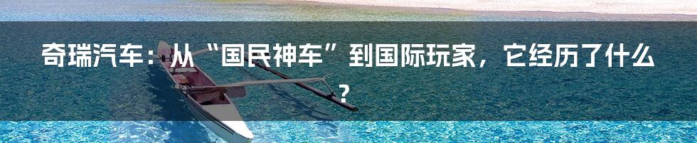 奇瑞汽车:从“国民神车”到国际玩家,它经历了什么?