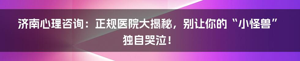 济南心理咨询:正规医院大揭秘,别让你的“小怪兽”独自哭泣!