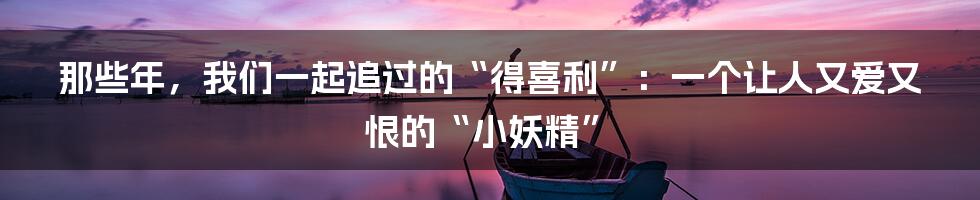 那些年,我们一起追过的“得喜利”:一个让人又爱又恨的“小妖精”