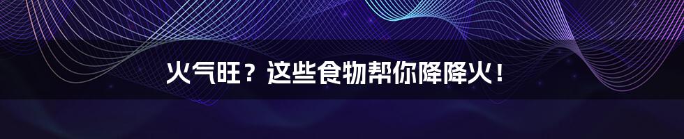 火气旺?这些食物帮你降降火!