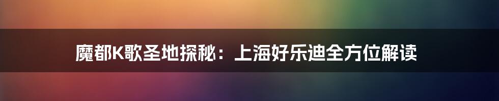 魔都K歌圣地探秘:上海好乐迪全方位解读