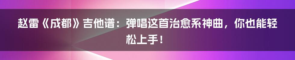 赵雷《成都》吉他谱:弹唱这首治愈系神曲,你也能轻松上手!