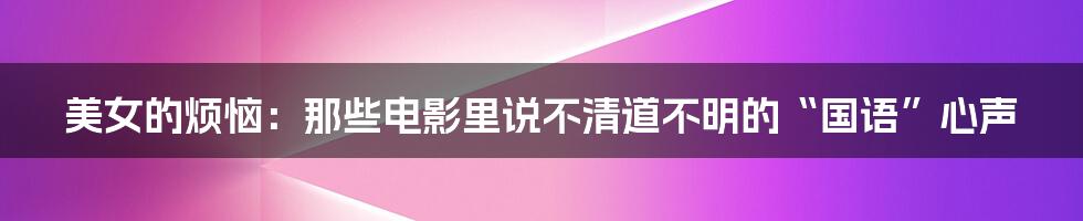 美女的烦恼:那些电影里说不清道不明的“国语”心声