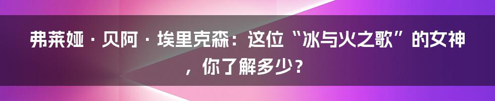 弗莱娅·贝阿·埃里克森：这位“冰与火之歌”的女神，你了解多少？