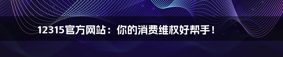 12315官方网站:你的消费维权好帮手!