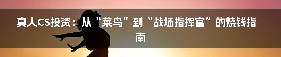 真人CS投资:从“菜鸟”到“战场指挥官”的烧钱指南