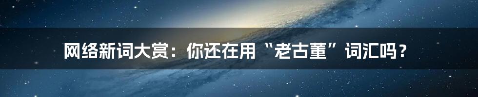 网络新词大赏：你还在用“老古董”词汇吗？