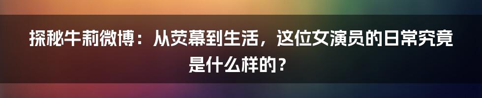 探秘牛莉微博:从荧幕到生活,这位女演员的日常究竟是什么样的?