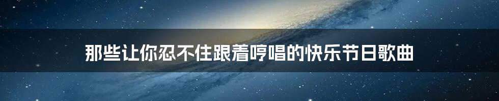 那些让你忍不住跟着哼唱的快乐节日歌曲