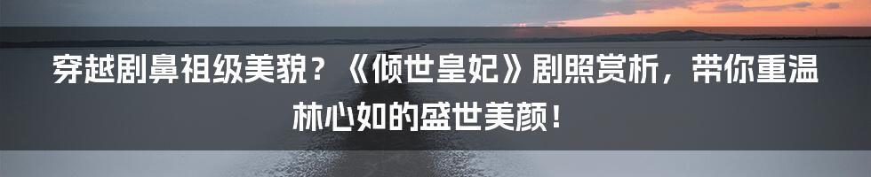 穿越剧鼻祖级美貌？《倾世皇妃》剧照赏析，带你重温林心如的盛世美颜！