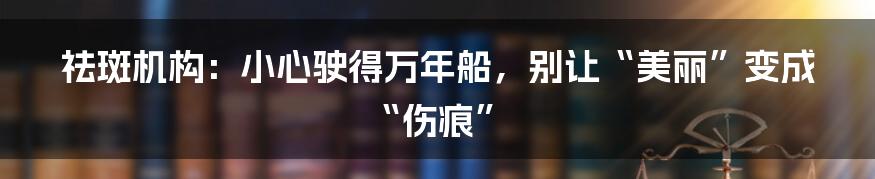 祛斑机构：小心驶得万年船，别让“美丽”变成“伤痕”