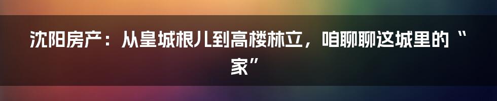 沈阳房产:从皇城根儿到高楼林立,咱聊聊这城里的“家”