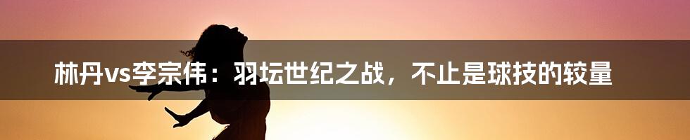 林丹vs李宗伟:羽坛世纪之战,不止是球技的较量