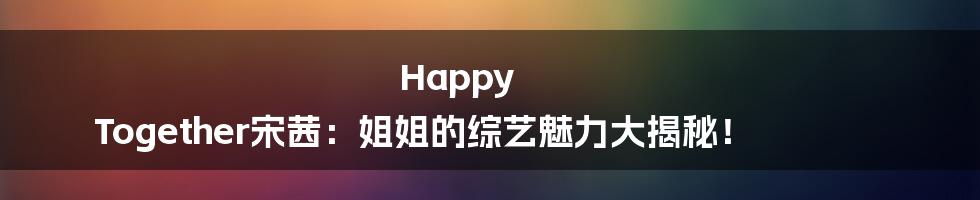 Happy Together宋茜：姐姐的综艺魅力大揭秘！