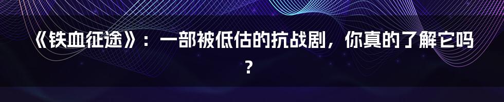 《铁血征途》:一部被低估的抗战剧,你真的了解它吗?