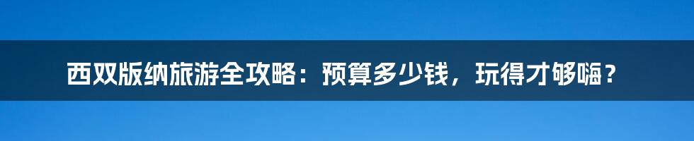 西双版纳旅游全攻略：预算多少钱，玩得才够嗨？