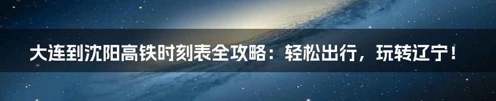 大连到沈阳高铁时刻表全攻略：轻松出行，玩转辽宁！
