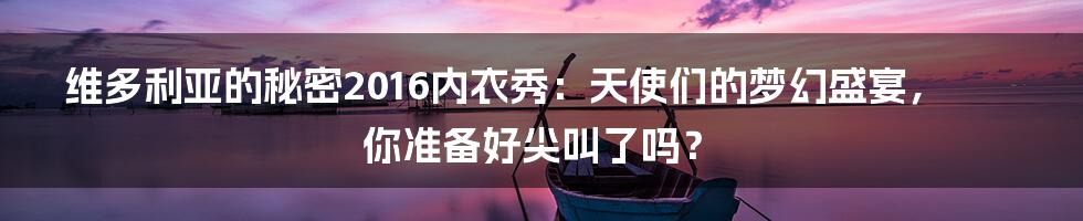 维多利亚的秘密2016内衣秀：天使们的梦幻盛宴，你准备好尖叫了吗？