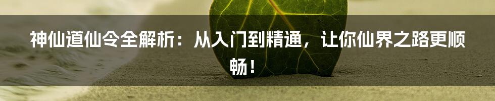 神仙道仙令全解析:从入门到精通,让你仙界之路更顺畅!